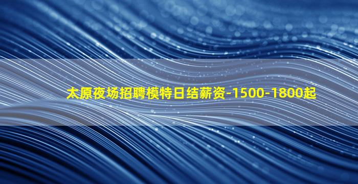 太原夜场招聘模特日结薪资-1500-1800起